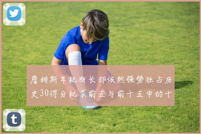 詹姆斯年纪渐长却依然强势独占历史30得分纪录前五与前十五中的十三席