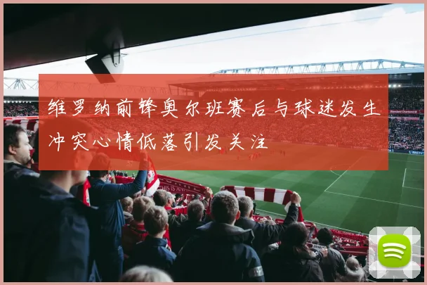 维罗纳前锋奥尔班赛后与球迷发生冲突心情低落引发关注