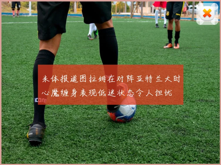 米体报道图拉姆在对阵亚特兰大时心魔缠身表现低迷状态令人担忧