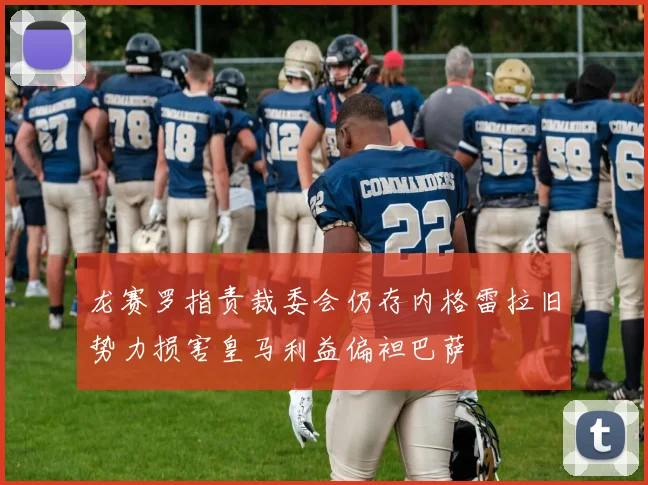 龙赛罗指责裁委会仍存内格雷拉旧势力损害皇马利益偏袒巴萨