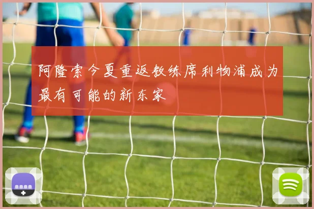 阿隆索今夏重返教练席利物浦成为最有可能的新东家