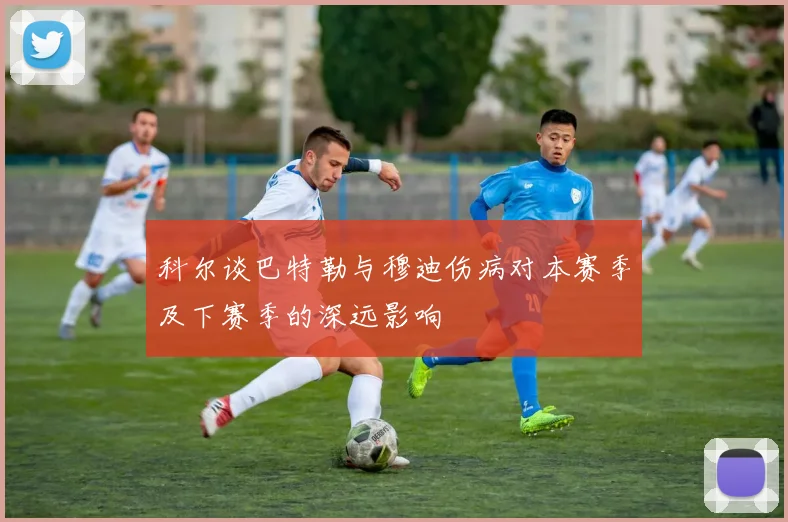科尔谈巴特勒与穆迪伤病对本赛季及下赛季的深远影响