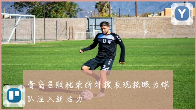 青岛虽败犹荣新外援表现抢眼为球队注入新活力