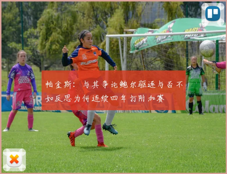 帕金斯：与其争论鲍尔驱逐与否不如反思为何连续四年打附加赛
