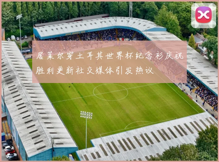 居莱尔穿土耳其世界杯纪念衫庆祝胜利更新社交媒体引发热议