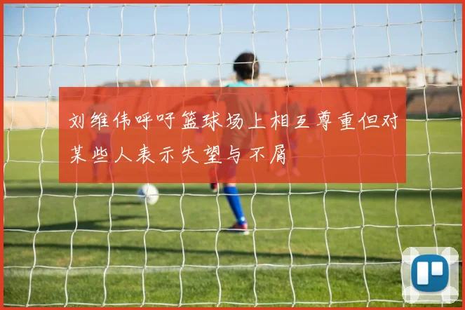 刘维伟呼吁篮球场上相互尊重但对某些人表示失望与不屑