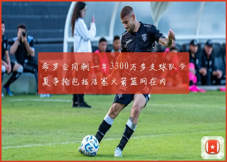 希罗合同剩一年3300万多支球队今夏争抢包括活塞火箭篮网在内