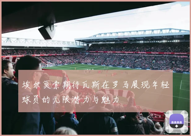 埃尔莫索期待瓦斯在罗马展现年轻球员的无限潜力与魅力