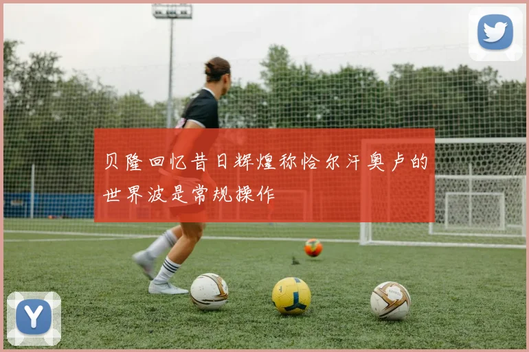 贝隆回忆昔日辉煌称恰尔汗奥卢的世界波是常规操作